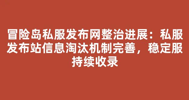 冒险岛私服发布网整治进展：私服发布站信息淘汰机制完善，稳定服持续收录