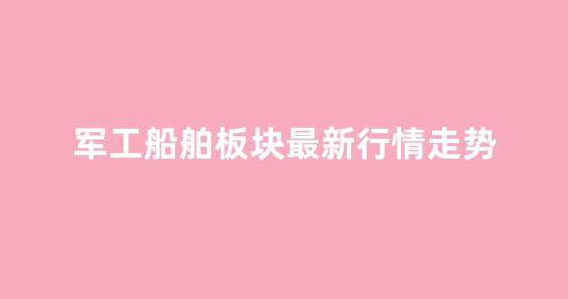 军工船舶板块最新行情走势(军工造船股)_https://www.hangfeite.com_北交所_第1张