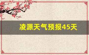 凌源天气预报15天气_凌源天气预报45天