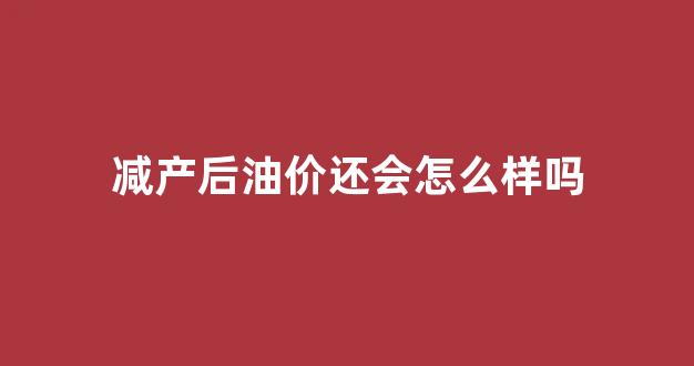 减产后油价还会怎么样吗_减产价格会变高还是低