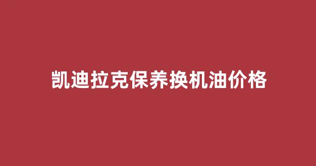 凯迪拉克保养换机油价格_凯迪拉克换机油多少钱一次