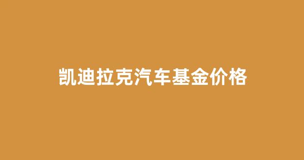 凯迪拉克价格回升_凯迪拉克汽车基金价格