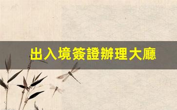 出入境簽證辦理大廳(出入境簽證辦理大廳電話)