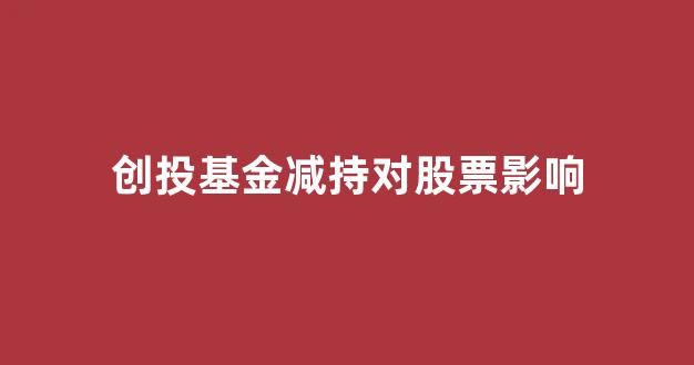 创投基金减持对股票影响(创投基金减持对股票影响有多大)_https://www.hhem8.com_深交所_第1张