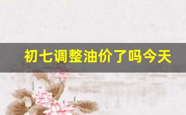 初七调整油价了吗今天-今天的初七是什么日子