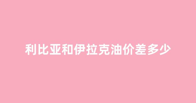 利比亚和伊拉克油价差多少_利比亚和伊拉克油价差多少