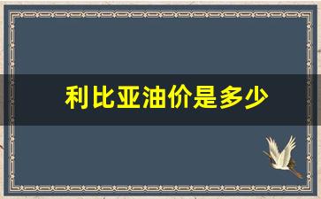 利比亚产油量_利比亚油价是多少