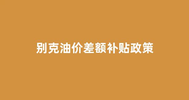 别克油价差额补贴政策_别克的优惠幅度怎么那么大