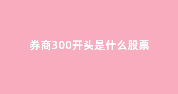 券商300开头是什么股票(券商300开头是什么股票代码)_https://www.qgjzrcxxzxpt.com_上期所_第1张
