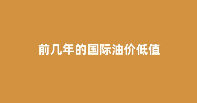 前几年的国际油价低值是多少_前几年的国际油价低值