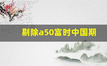 剔除a50富时中国期货指数(富时中国a50指数期货交割日)_https://www.fzdzcxj.com_北交所_第1张