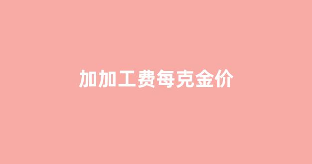 现在金价加工费多少钱一克_加加工费每克金价
