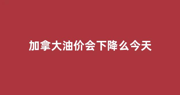 加拿大油价会下降么今天_加拿大油价暴跌
