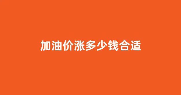 油价涨了专门去加油不划算_加油价涨多少钱合适