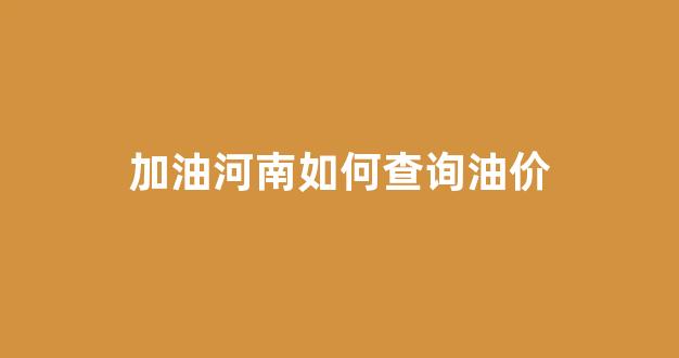 加油河南如何查询油价_加油河南app加油有优惠吗