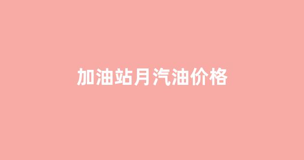 加油站月汽油价格_加油站汽油价格为什么不一样