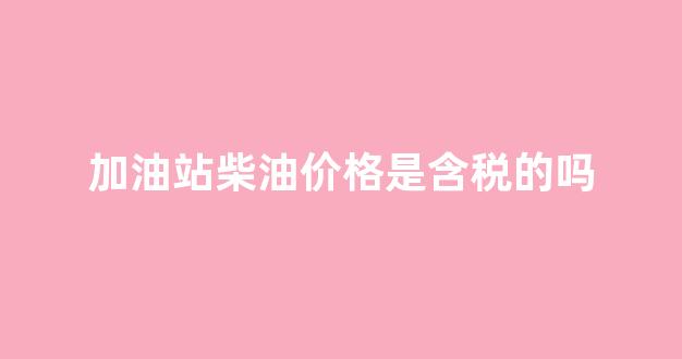 加油站柴油价格是含税的吗知乎_加油站柴油价格是含税的吗