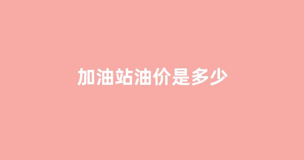 加油站油价是多少_加油站价格查询