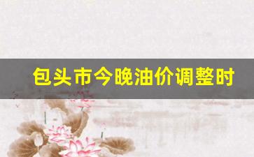 包头市今晚油价调整时间-包头市今晚油价调整时间表