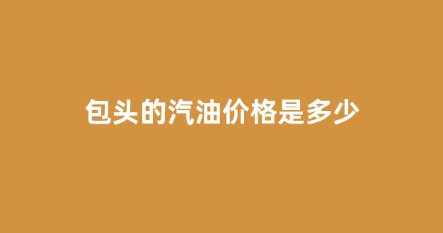 包头的汽油价格是多少_包头的汽油价格是多少钱一升