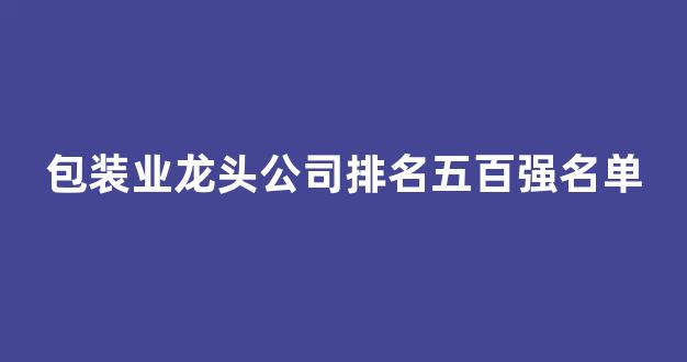 包装业龙头公司排名五百强名单(包装业龙头公司排名五百强名单最新)_https://www.jnskb.com_装修公司_第1张