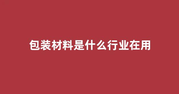包装材料是什么行业在用(包装材料属于什么行业)_https://www.hhem8.com_深交所_第1张