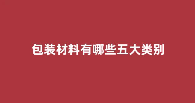包装材料有哪些五大类别(包装材料十种)_https://www.hhem8.com_上交所_第1张