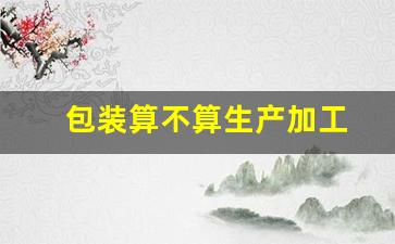 包装算不算生产加工(包装算不算生产加工产品)_https://www.wanyuyiyao.com_深交所_第1张