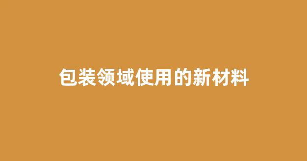 包装领域使用的新材料(包装领域使用的新材料有哪些)_https://www.heiljjianzu.com_北交所_第1张