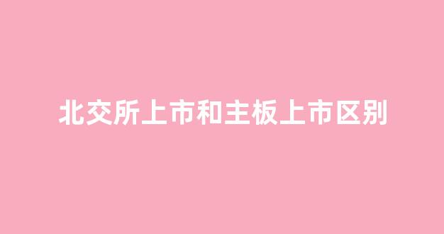 北交所上市和主板上市区别(北交所上市和主板上市区别大吗)_https://www.qgjzrcxxzxpt.com_广期所_第1张