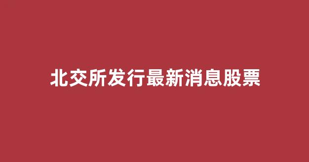 北交所发行最新消息股票(北交所发行最新消息股票有哪些)_https://www.hhem8.com_深交所_第1张