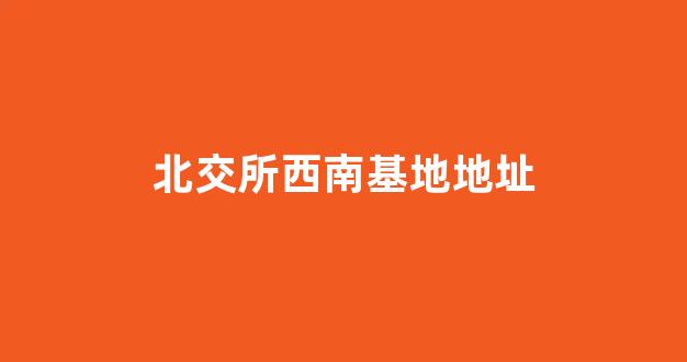 北交所西南基地地址(北交所西南基地地址在哪里)_https://www.eamstsz.com_北交所_第1张