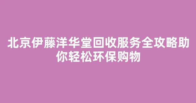 北京伊藤洋华堂回收服务全攻略助你轻松环保购物