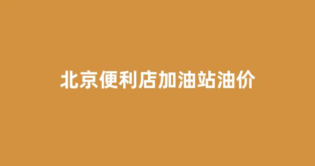 北京加油站便宜_北京便利店加油站油价