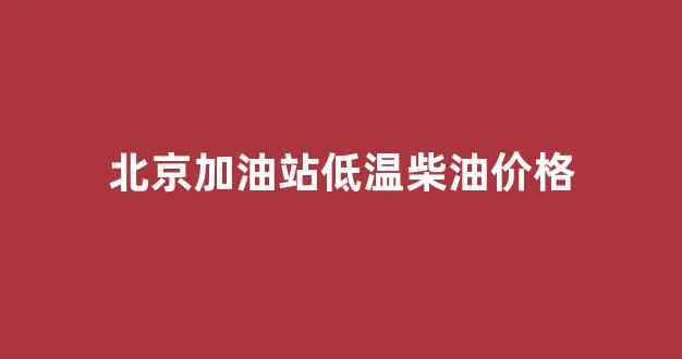 北京加油站低温柴油价格_北京加油站柴油多少钱一升