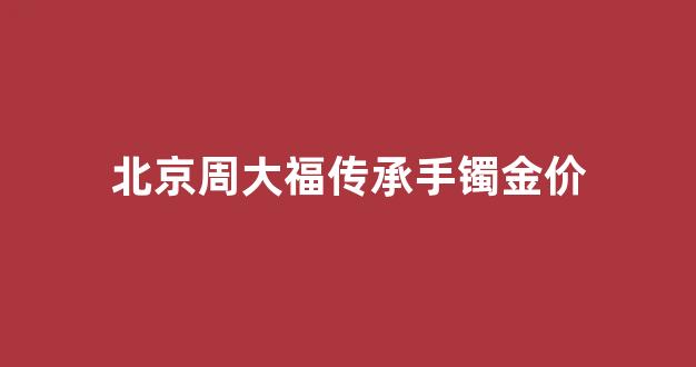 北京周大福传承手镯金价_周大福金手镯传承系列