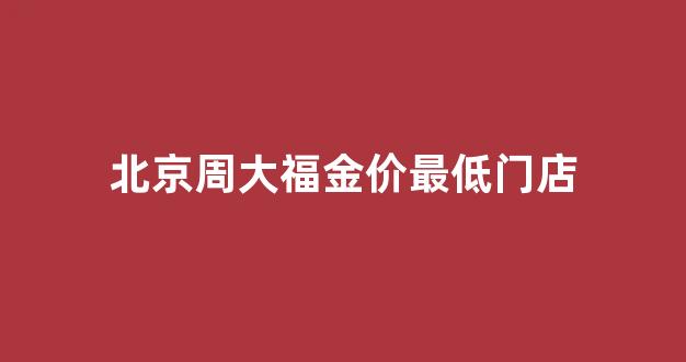 北京周大福金价最低门店_北京周大福最大最全的店