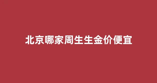 北京周生生哪个店最大_北京哪家周生生金价便宜
