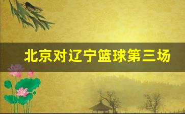 北京对辽宁篮球第三场-今晚北京对辽宁篮球赛