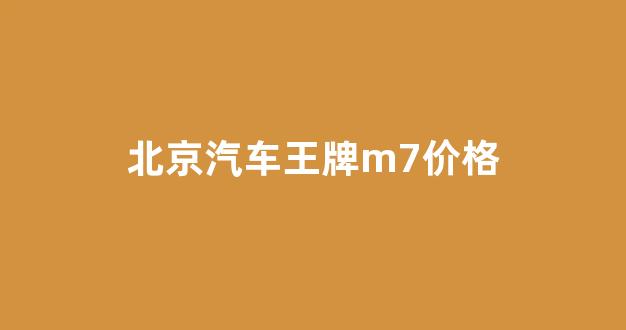 北京汽车王牌m7价格(北京汽车王牌m7价格)_https://www.jnskb.com_装修公司_第1张
