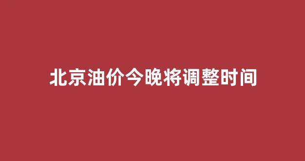 北京油价今晚将调整时间_北京油价今天