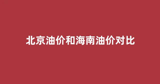 海南油价和内地油价_北京油价和海南油价对比