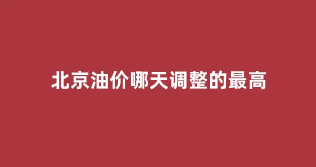 北京油价哪天调整的最高_北京油价哪天调整的最高价格
