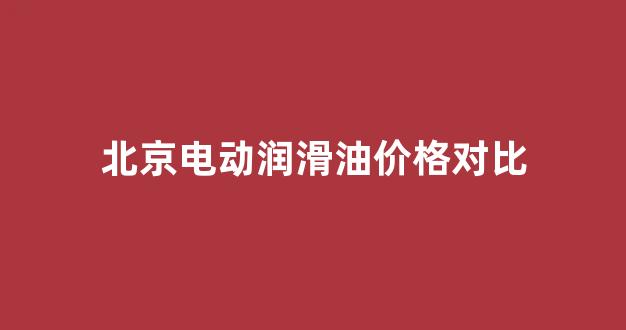北京电动润滑油价格对比_北京电动润滑油价格对比图