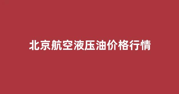 北京航空液压油价格行情_北京航空液压油价格行情走势
