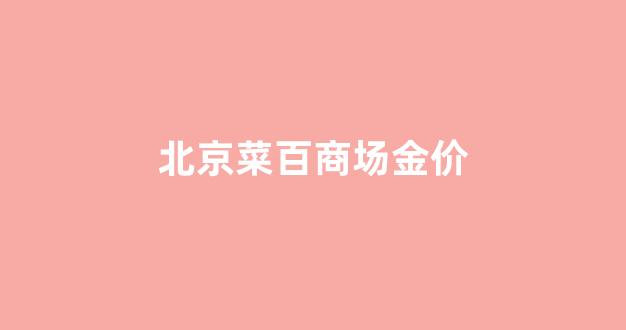 北京菜百今日金价多少钱_北京菜百商场金价