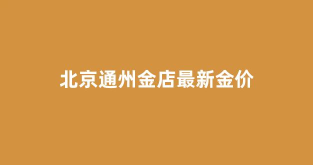 北京通州金店最新金价_北京金店黄金价格