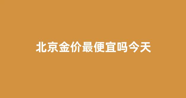 北京金价最便宜吗今天_北京金价最便宜吗今天多少钱