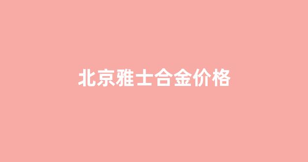 北京雅士合金价格查询_北京雅士合金价格
