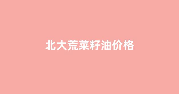 北大荒食用油价格_北大荒菜籽油价格